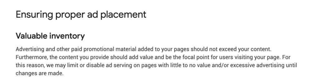 La règle du Google AdSense Valuable Inventory est définie comme suit : Les publicités et autres matériels promotionnels payants ajoutés à vos pages ne doivent pas dépasser votre contenu. En outre, le contenu que vous fournissez doit apporter une valeur ajoutée et être le point de convergence des utilisateurs qui visitent votre page. Pour cette raison, nous pouvons limiter ou désactiver la diffusion d'annonces sur les pages qui n'ont que peu ou pas de valeur et/ou la publicité excessive jusqu'à ce que des modifications soient apportées.